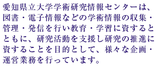 愛知県立大学学術研究情報センターは、図書・電子情報などの学術情報の収集・管理・発信を行い教育・学習に資するとともに、研究活動を支援し研究の推進に資することを目的として、様々な企画・運営業務を行っています。